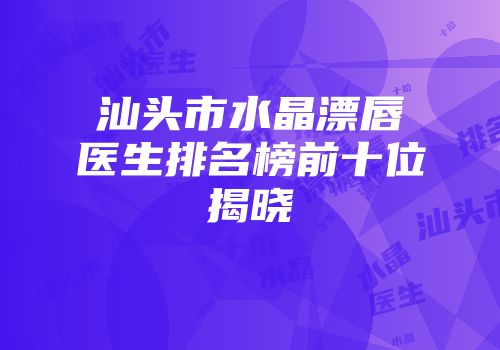汕头市水晶漂唇医生排名榜前十位揭晓