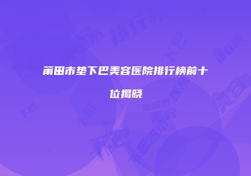莆田市垫下巴美容医院排行榜前十位揭晓