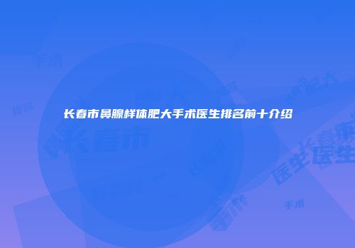 长春市鼻腺样体肥大手术医生排名前十介绍