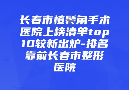 长春市植鬓角手术医院上榜清单top10较新出炉-排名靠前长春市整形医院