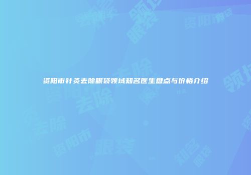 资阳市针灸去除眼袋领域知名医生盘点与价格介绍