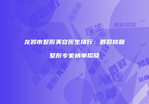 龙岩市整形美容医生排行：唇裂修复整形专家榜单揭晓