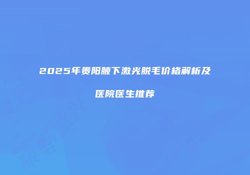 2025年贵阳腋下激光脱毛价格解析及医院医生推荐