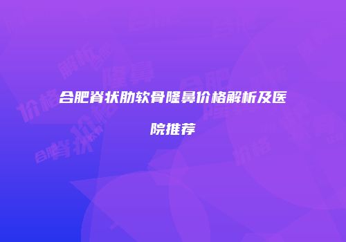 合肥脊状肋软骨隆鼻价格解析及医院推荐