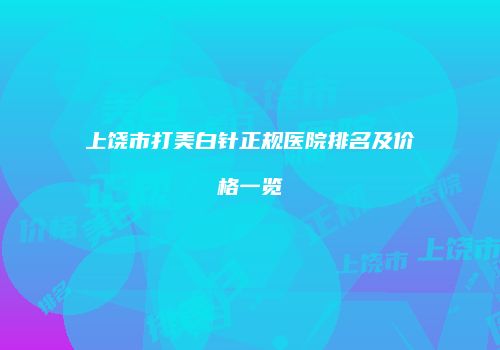上饶市打美白针正规医院排名及价格一览