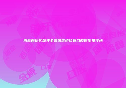 西藏自治区前牙全瓷固定桥修复口腔医生排行榜