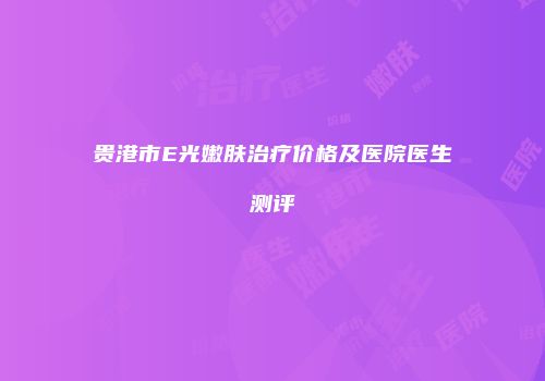 贵港市E光嫩肤治疗价格及医院医生测评