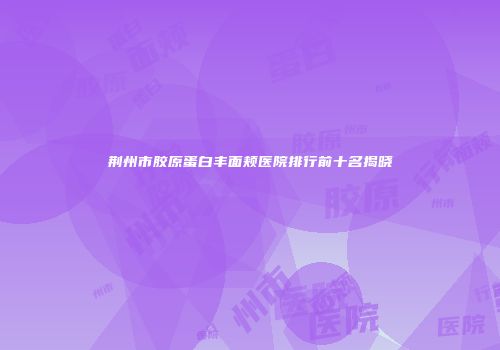 荆州市胶原蛋白丰面颊医院排行前十名揭晓