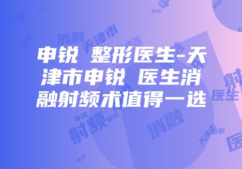 申锐湜整形医生-天津市申锐湜医生消融射频术值得一选