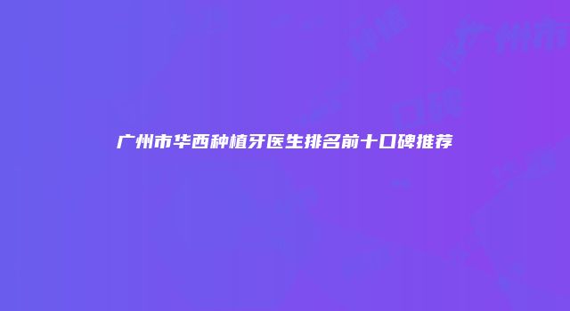 广州市华西种植牙医生排名前十口碑推荐