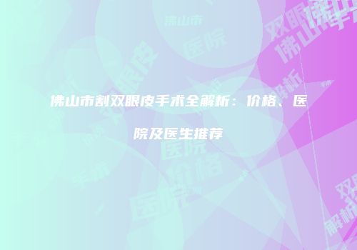佛山市割双眼皮手术全解析：价格、医院及医生推荐