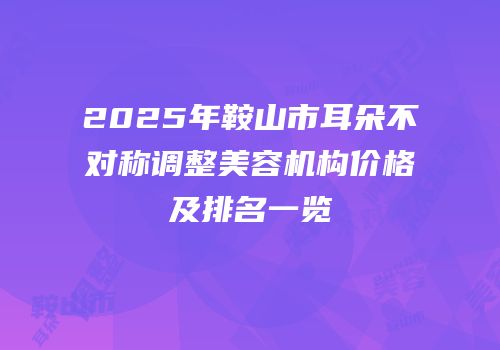 2025年鞍山市耳朵不对称调整美容机构价格及排名一览