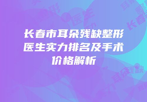 长春市耳朵残缺整形医生实力排名及手术价格解析
