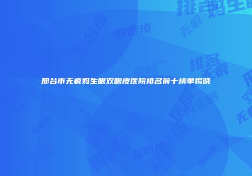 邢台市无痕妈生眼双眼皮医院排名前十榜单揭晓