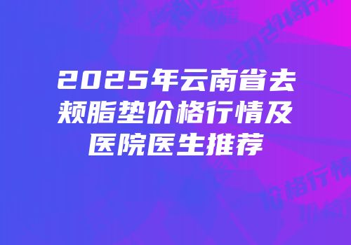 2025年云南省去颊脂垫价格行情及医院医生推荐
