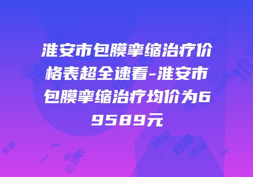 淮安市包膜挛缩治疗价格表超全速看-淮安市包膜挛缩治疗均价为69589元