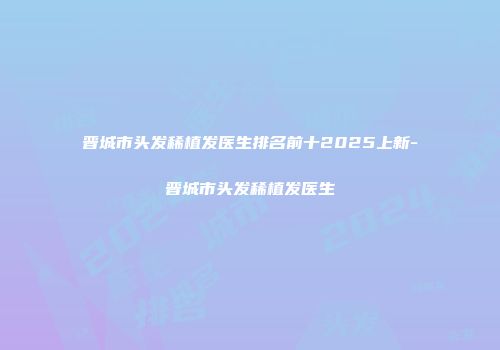 晋城市头发稀植发医生排名前十2025上新-晋城市头发稀植发医生