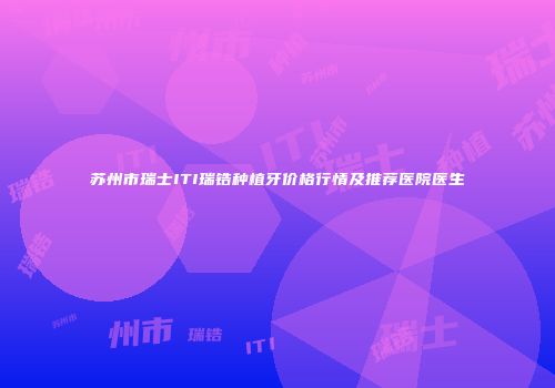 苏州市瑞士ITI瑞锆种植牙价格行情及推荐医院医生
