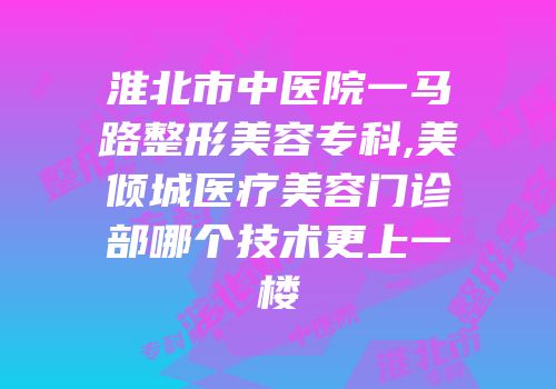 淮北市中医院一马路整形美容专科,美倾城医疗美容门诊部哪个技术更上一楼