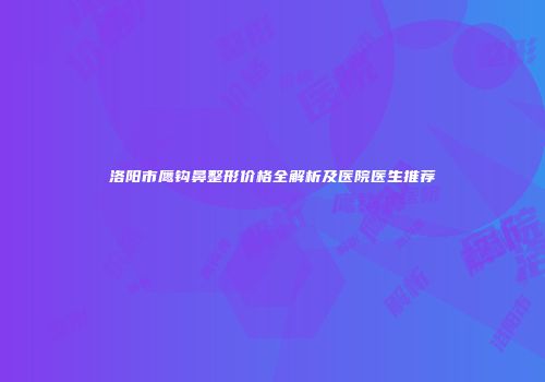 洛阳市鹰钩鼻整形价格全解析及医院医生推荐