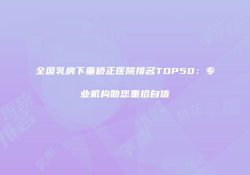 全国乳房下垂矫正医院排名TOP50：专业机构助您重拾自信