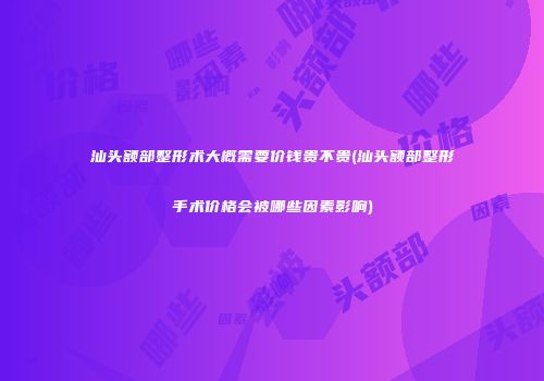 汕头额部整形术大概需要价钱贵不贵(汕头额部整形手术价格会被哪些因素影响)