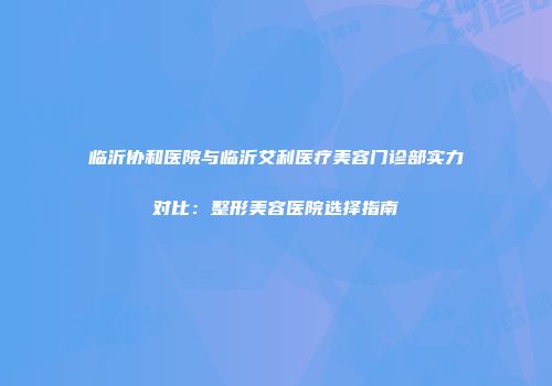 临沂协和医院与临沂艾利医疗美容门诊部实力对比：整形美容医院选择指南