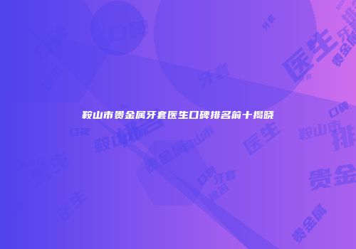 鞍山市贵金属牙套医生口碑排名前十揭晓