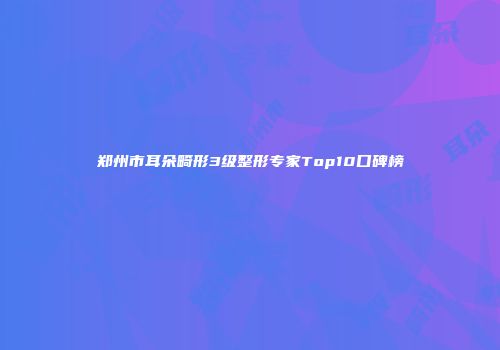 郑州市耳朵畸形3级整形专家Top10口碑榜