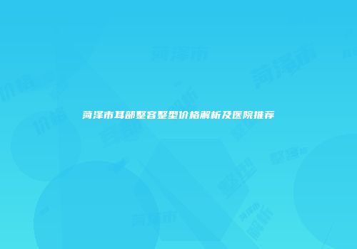 菏泽市耳部整容整型价格解析及医院推荐
