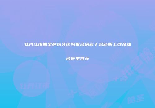 牡丹江市皓圣种植牙医院排名榜前十名新版上线及知名医生推荐