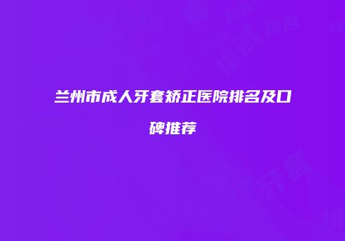 兰州市成人牙套矫正医院排名及口碑推荐