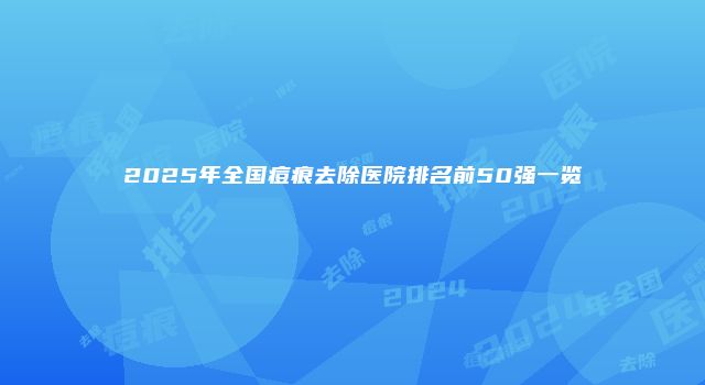 2025年全国痘痕去除医院排名前50强一览