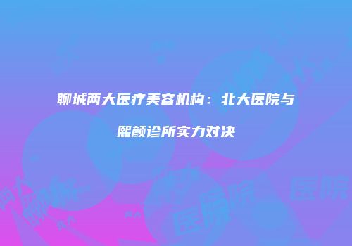 聊城两大医疗美容机构：北大医院与熙颜诊所实力对决