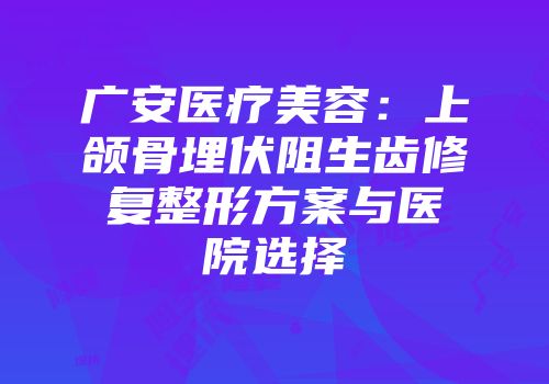 广安医疗美容：上颌骨埋伏阻生齿修复整形方案与医院选择