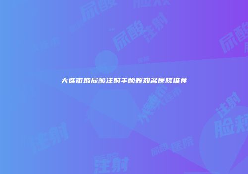 大连市玻尿酸注射丰脸颊知名医院推荐
