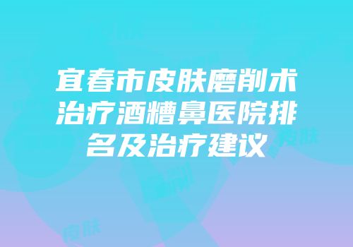 宜春市皮肤磨削术治疗酒糟鼻医院排名及治疗建议