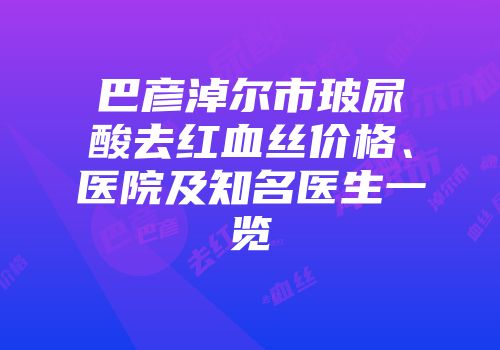 巴彦淖尔市玻尿酸去红血丝价格、医院及知名医生一览