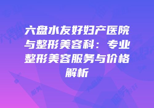 六盘水友好妇产医院与整形美容科：专业整形美容服务与价格解析