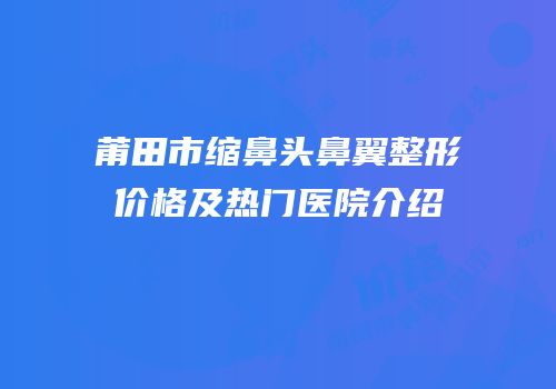 莆田市缩鼻头鼻翼整形价格及热门医院介绍