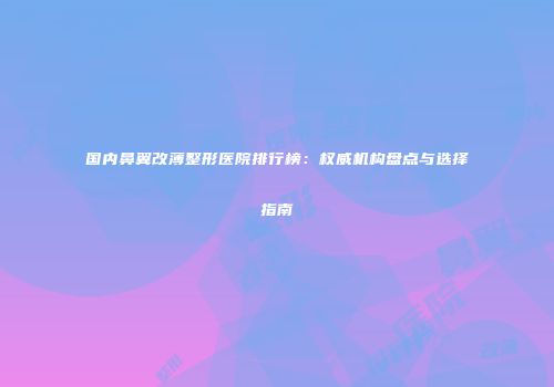 国内鼻翼改薄整形医院排行榜：权威机构盘点与选择指南