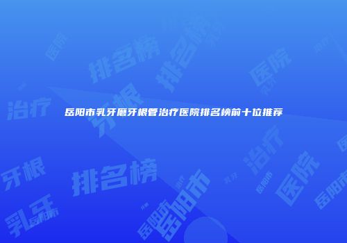 岳阳市乳牙磨牙根管治疗医院排名榜前十位推荐