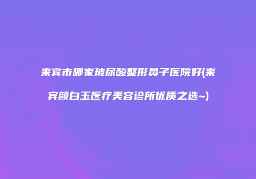 来宾市哪家玻尿酸整形鼻子医院好(来宾颜白玉医疗美容诊所优质之选~)
