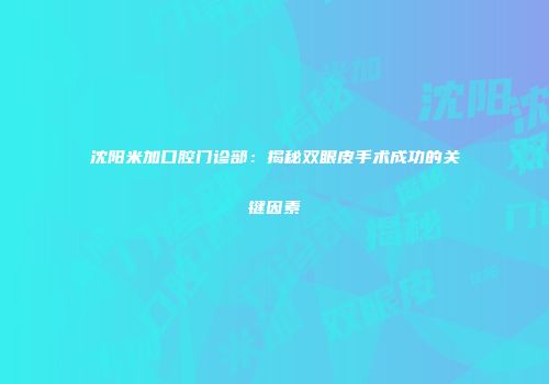 沈阳米加口腔门诊部：揭秘双眼皮手术成功的关键因素