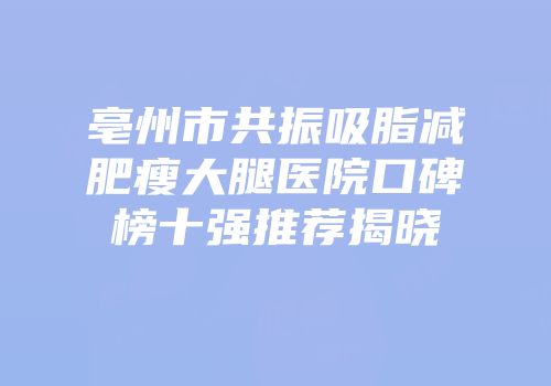 亳州市共振吸脂减肥瘦大腿医院口碑榜十强推荐揭晓
