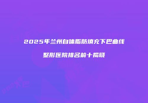 2025年兰州自体脂肪填充下巴曲线整形医院排名前十揭晓