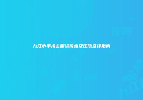 九江市手术去眼袋价格及医院选择指南