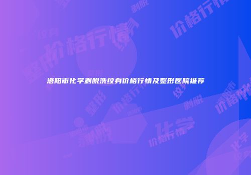 洛阳市化学剥脱洗纹身价格行情及整形医院推荐