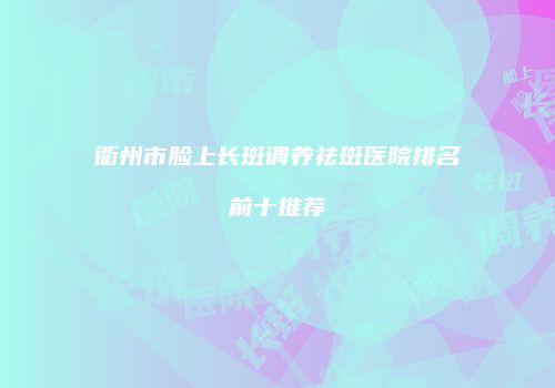 衢州市脸上长斑调养祛斑医院排名前十推荐