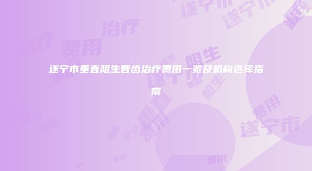 遂宁市垂直阻生智齿治疗费用一览及机构选择指南